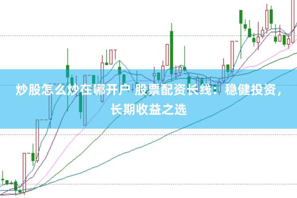 炒股怎么炒在哪开户 股票配资长线：稳健投资，长期收益之选