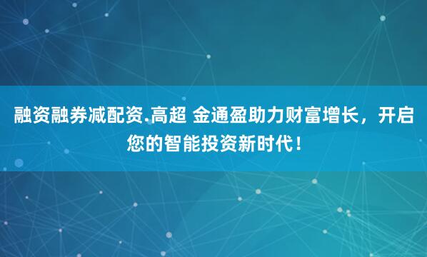 融资融券减配资.高超 金通盈助力财富增长，开启您的智能投资新时代！