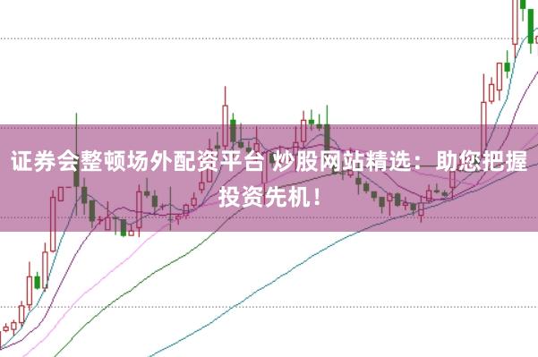 证券会整顿场外配资平台 炒股网站精选：助您把握投资先机！