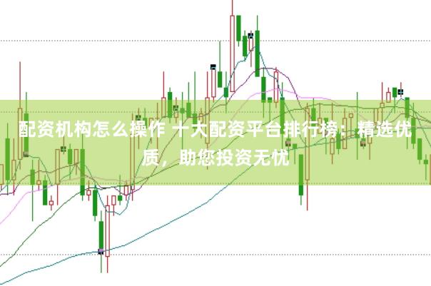 配资机构怎么操作 十大配资平台排行榜：精选优质，助您投资无忧