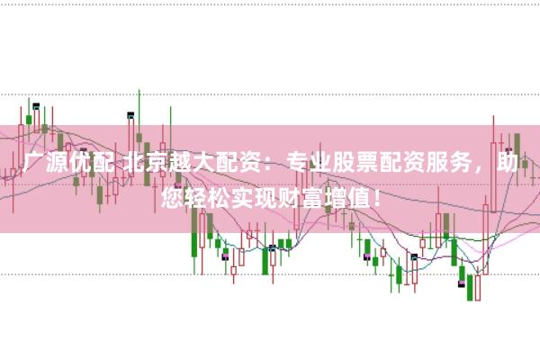 广源优配 北京越大配资：专业股票配资服务，助您轻松实现财富增值！
