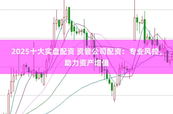 2025十大实盘配资 资管公司配资：专业风控，助力资产增值