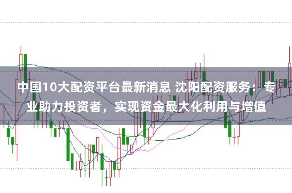 中国10大配资平台最新消息 沈阳配资服务：专业助力投资者，实现资金最大化利用与增值