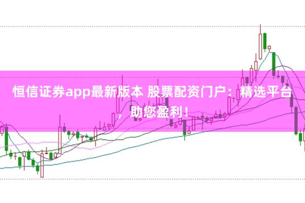 恒信证券app最新版本 股票配资门户：精选平台，助您盈利！