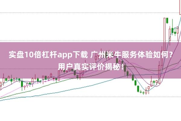 实盘10倍杠杆app下载 广州米牛服务体验如何？用户真实评价揭秘！