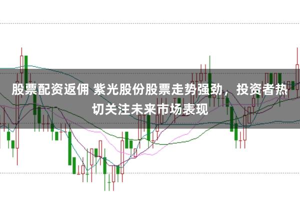 股票配资返佣 紫光股份股票走势强劲，投资者热切关注未来市场表现