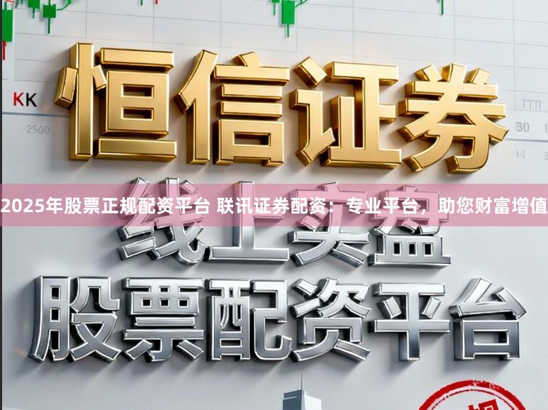 2025年股票正规配资平台 联讯证券配资：专业平台，助您财富增值