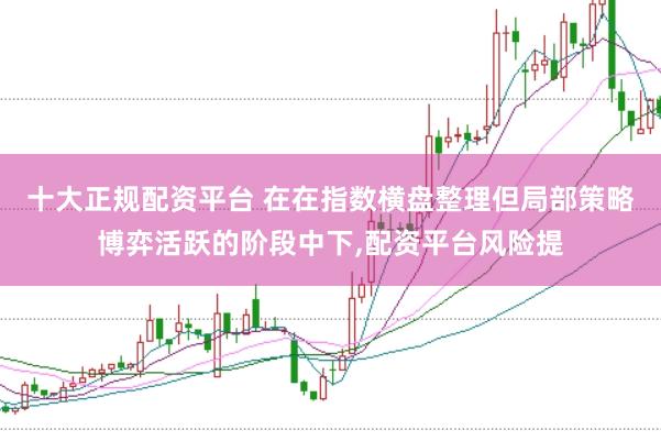十大正规配资平台 在在指数横盘整理但局部策略博弈活跃的阶段中下,配资平台风险提