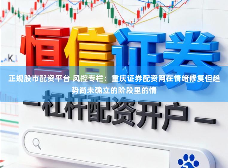 正规股市配资平台 风控专栏：重庆证券配资网在情绪修复但趋势尚未确立的阶段里的情