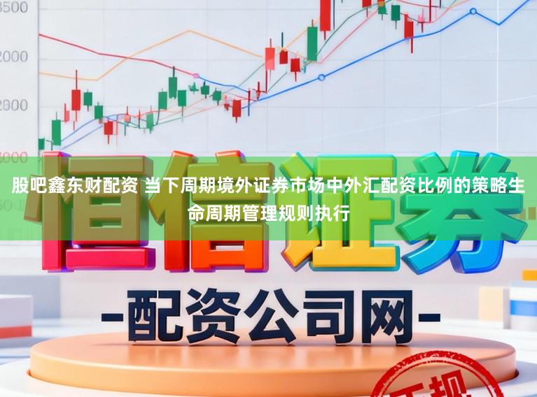 股吧鑫东财配资 当下周期境外证券市场中外汇配资比例的策略生命周期管理规则执行