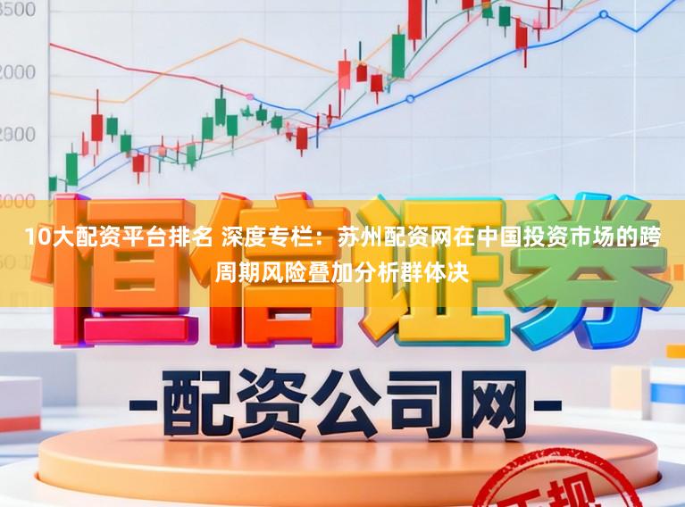 10大配资平台排名 深度专栏：苏州配资网在中国投资市场的跨周期风险叠加分析群体决