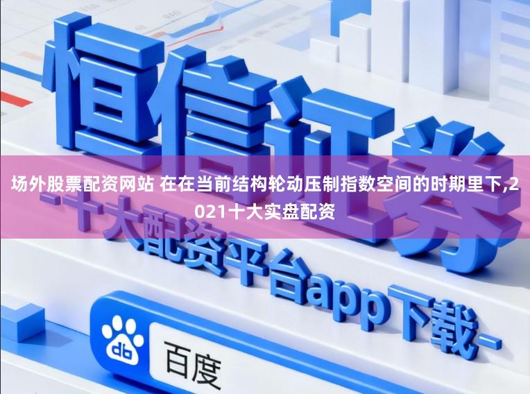 场外股票配资网站 在在当前结构轮动压制指数空间的时期里下,2021十大实盘配资