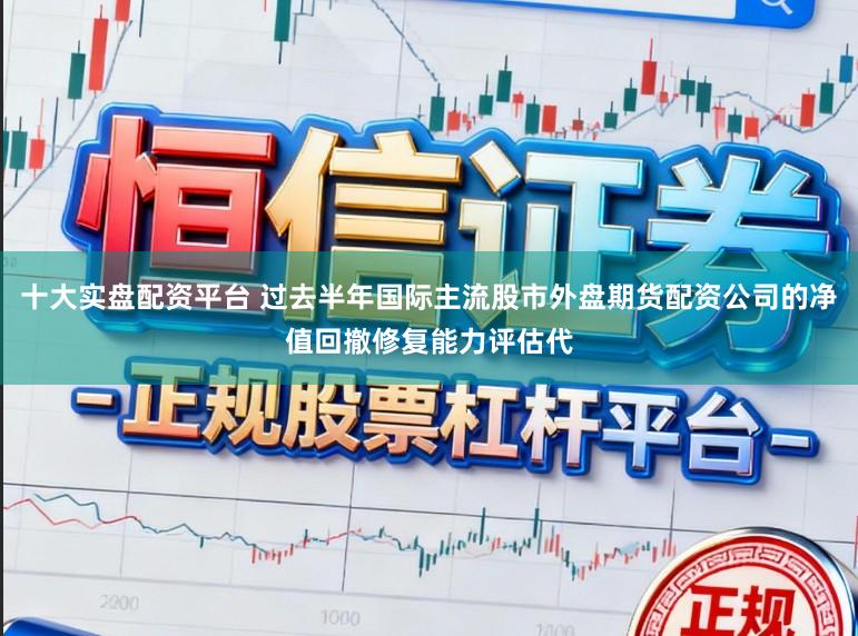 十大实盘配资平台 过去半年国际主流股市外盘期货配资公司的净值回撤修复能力评估代
