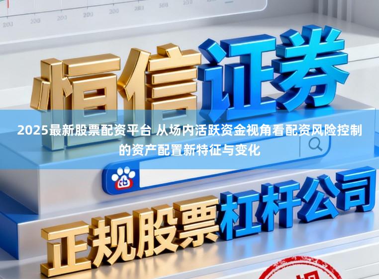 2025最新股票配资平台 从场内活跃资金视角看配资风险控制的资产配置新特征与变化