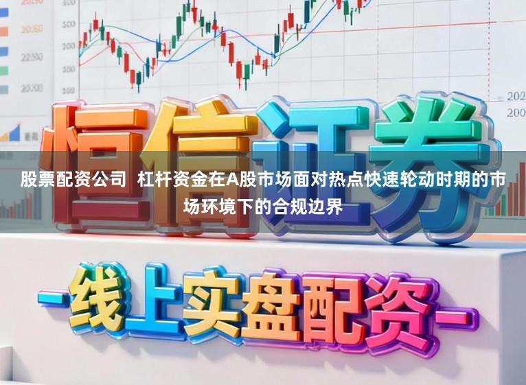 股票配资公司  杠杆资金在A股市场面对热点快速轮动时期的市场环境下的合规边界