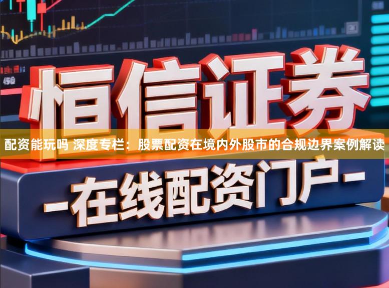 配资能玩吗 深度专栏：股票配资在境内外股市的合规边界案例解读